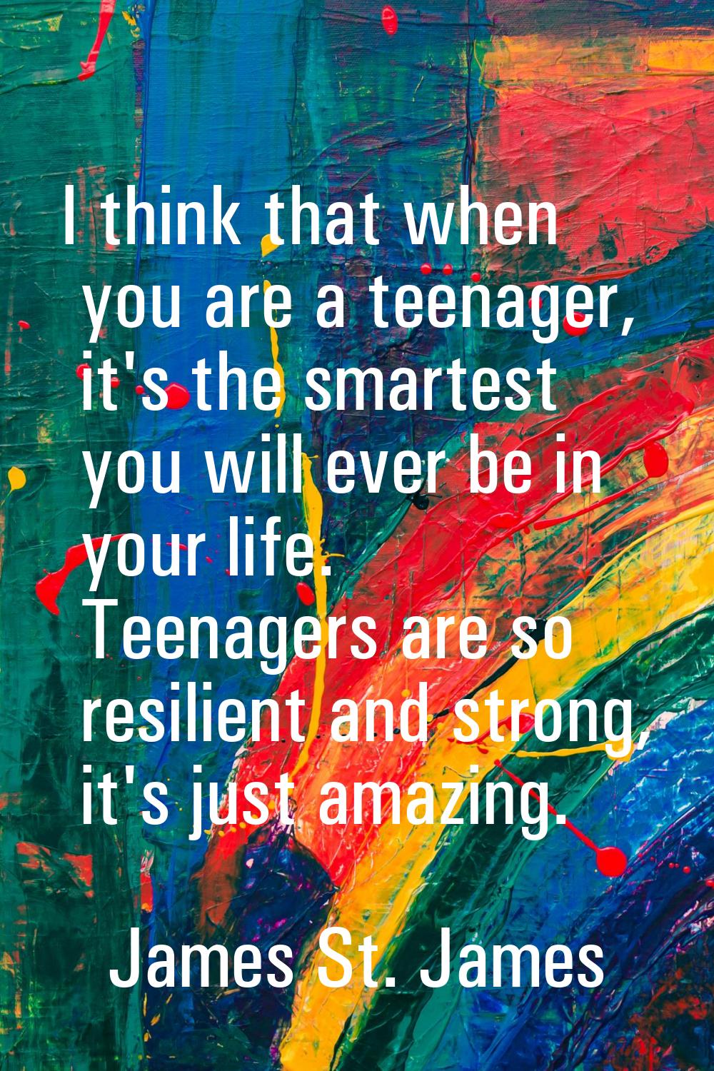 I think that when you are a teenager, it's the smartest you will ever be in your life. Teenagers ar