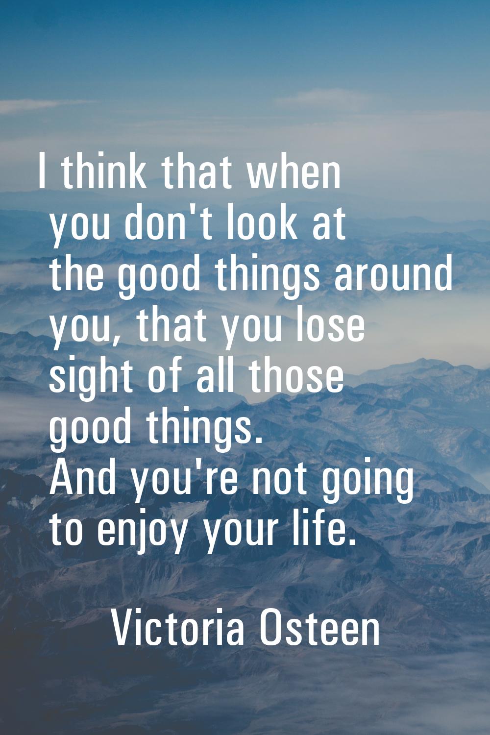 I think that when you don't look at the good things around you, that you lose sight of all those go