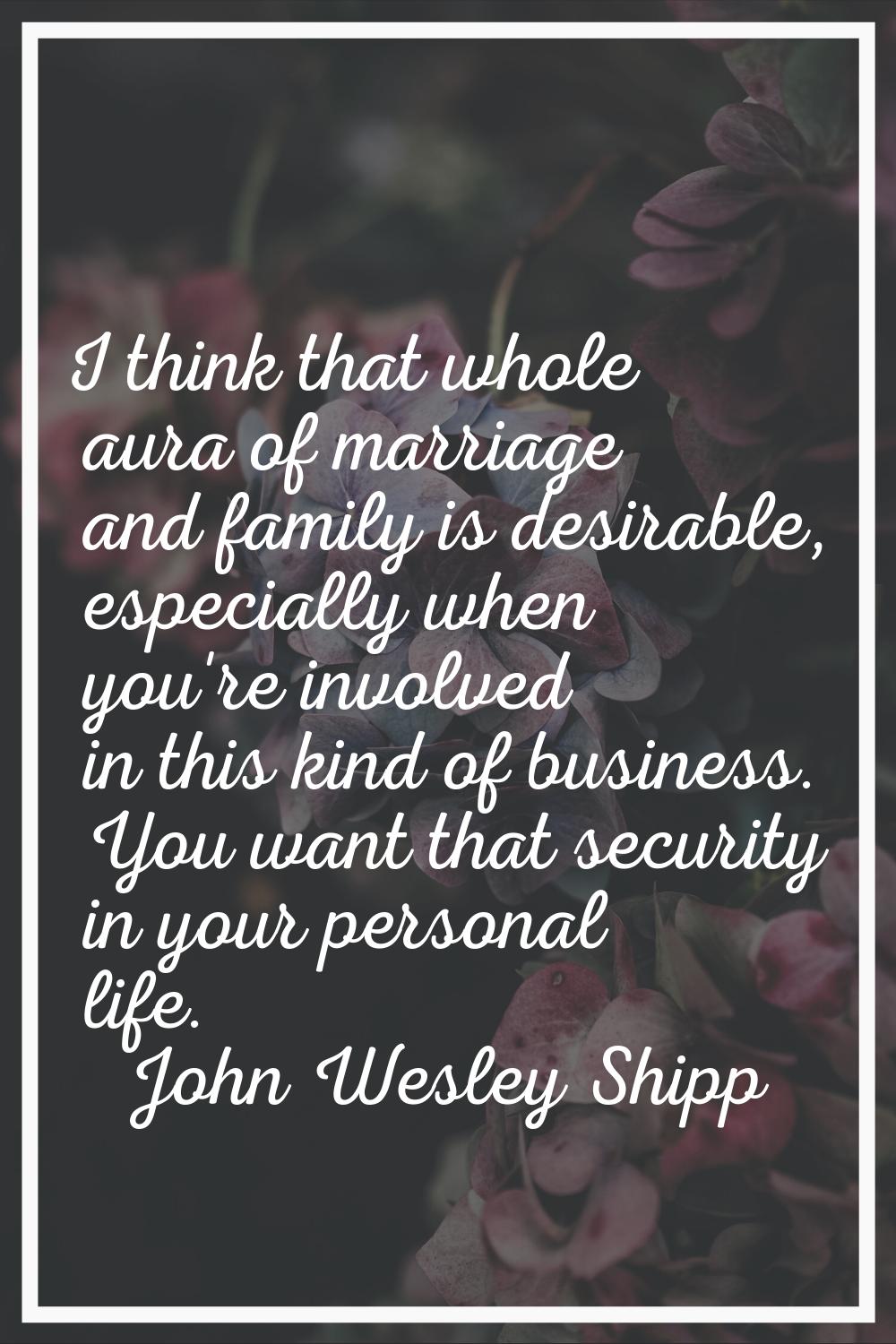 I think that whole aura of marriage and family is desirable, especially when you're involved in thi