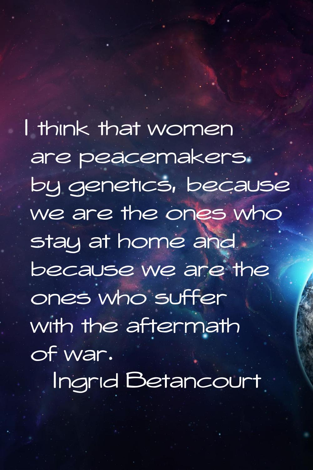 I think that women are peacemakers by genetics, because we are the ones who stay at home and becaus