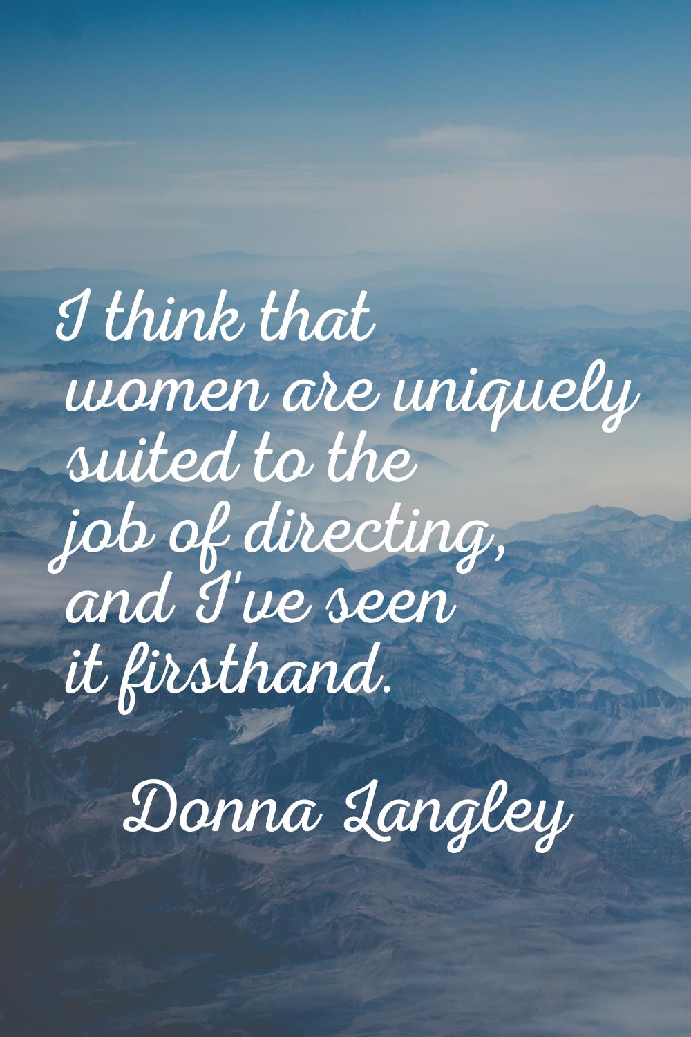 I think that women are uniquely suited to the job of directing, and I've seen it firsthand.
