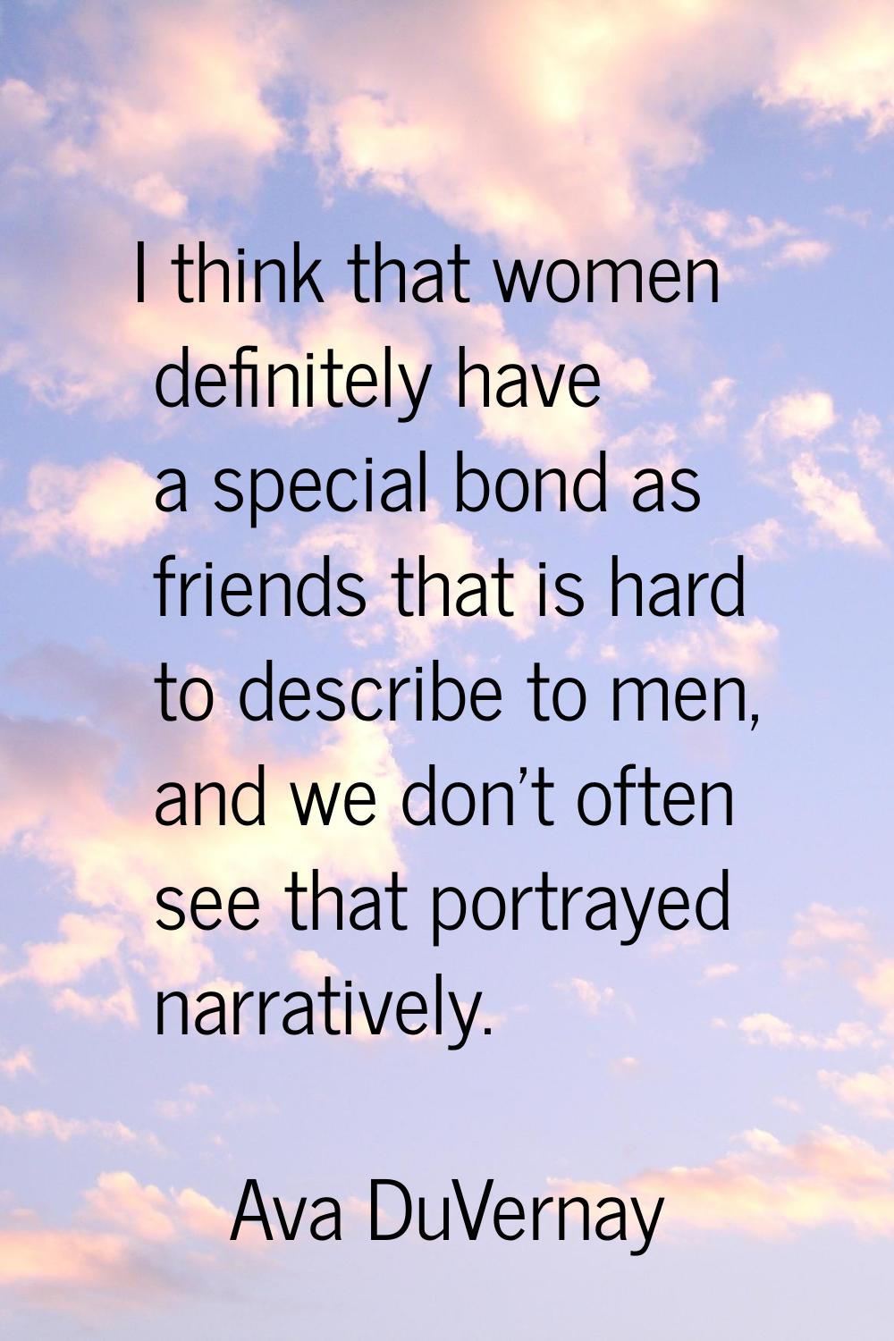 I think that women definitely have a special bond as friends that is hard to describe to men, and w