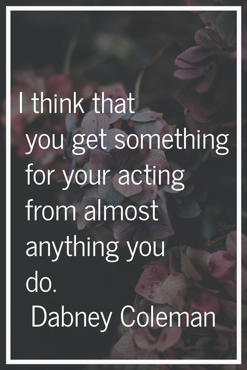I think that you get something for your acting from almost anything you do.