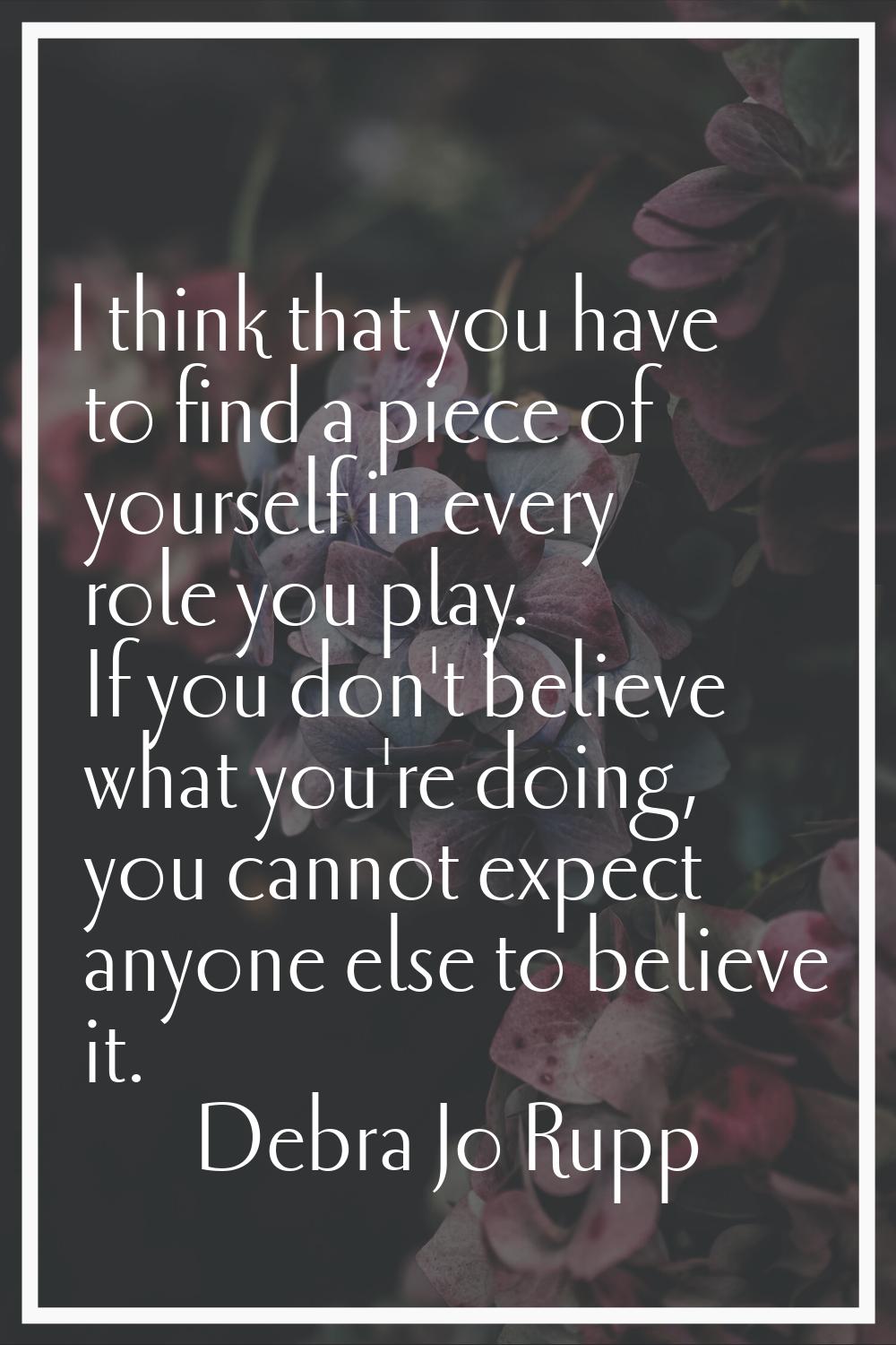 I think that you have to find a piece of yourself in every role you play. If you don't believe what
