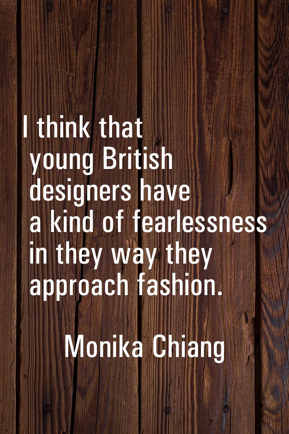 I think that young British designers have a kind of fearlessness in they way they approach fashion.