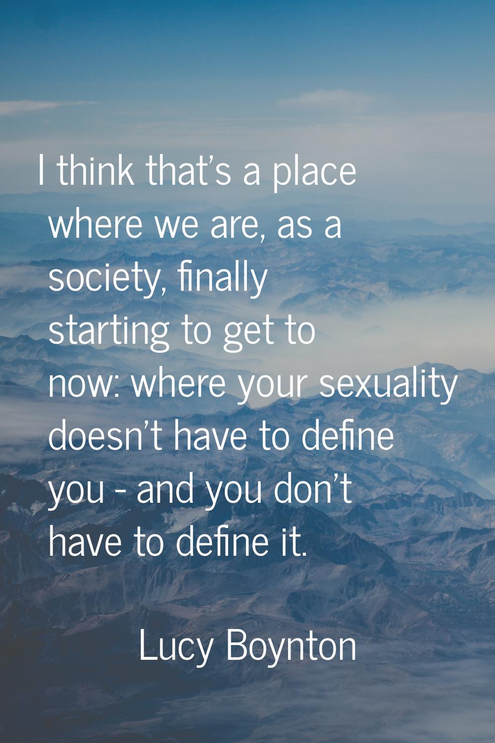 I think that's a place where we are, as a society, finally starting to get to now: where your sexua