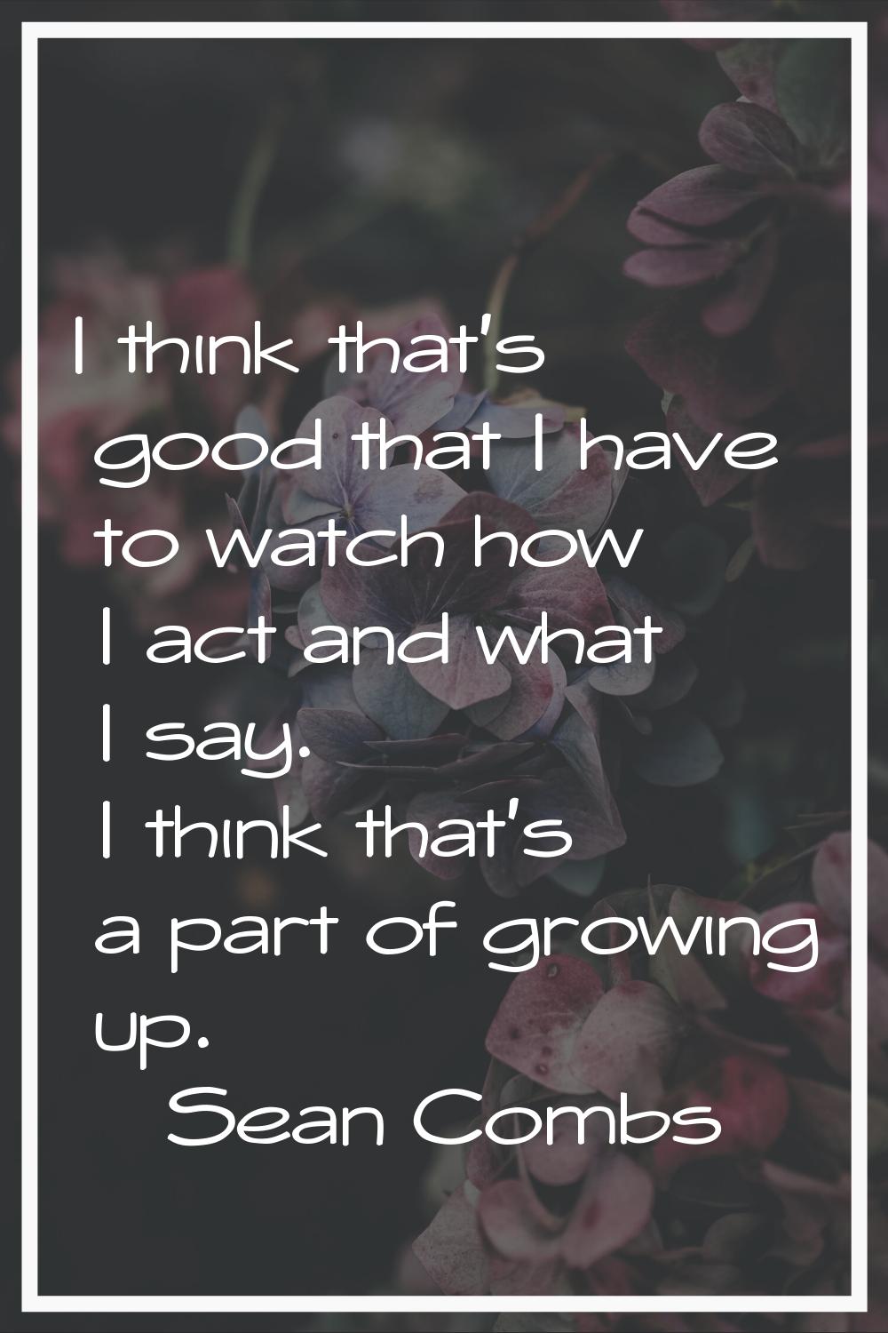 I think that's good that I have to watch how I act and what I say. I think that's a part of growing