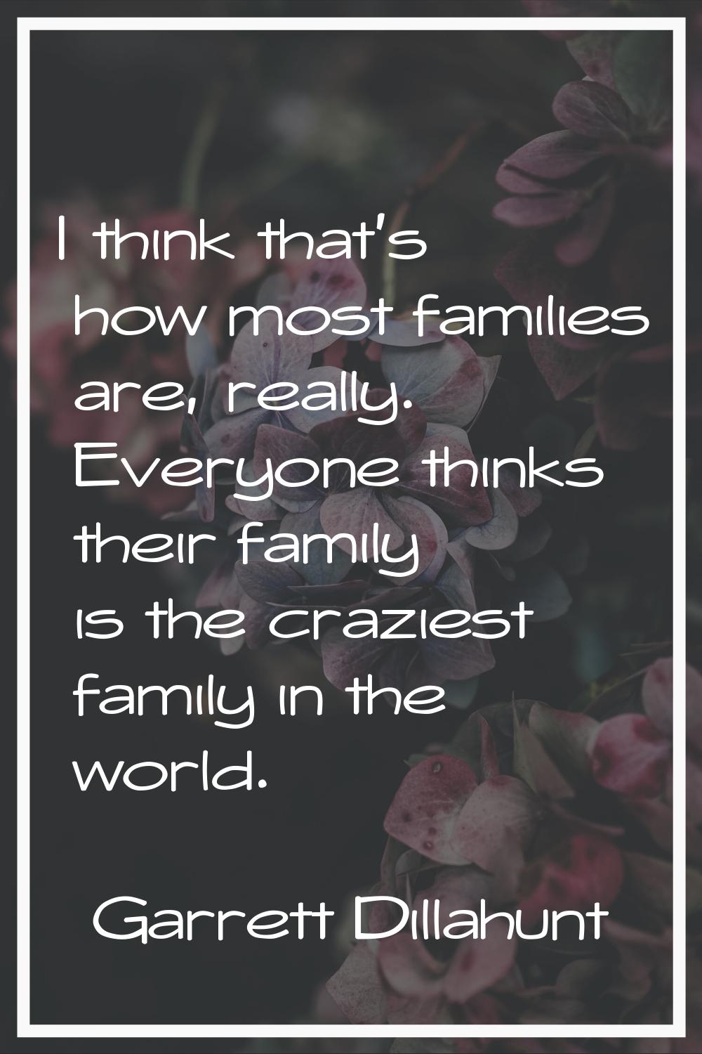 I think that's how most families are, really. Everyone thinks their family is the craziest family i