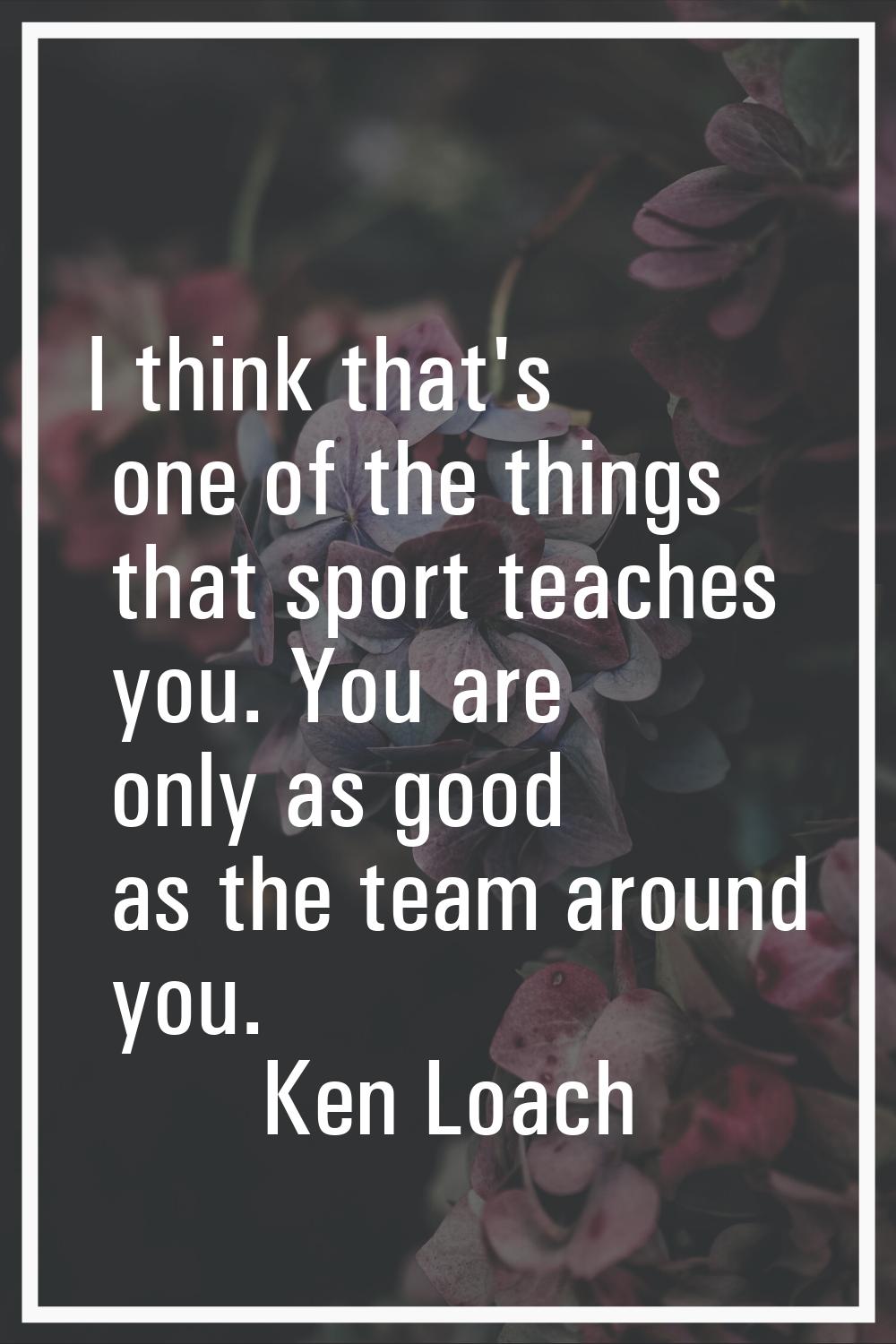 I think that's one of the things that sport teaches you. You are only as good as the team around yo