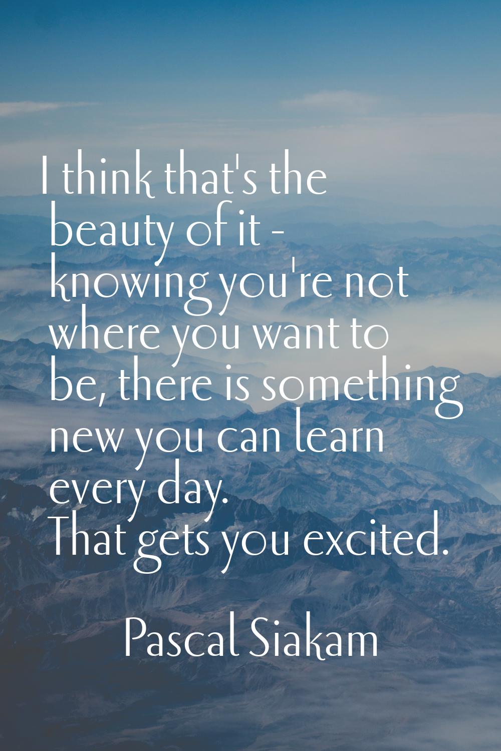 I think that's the beauty of it - knowing you're not where you want to be, there is something new y