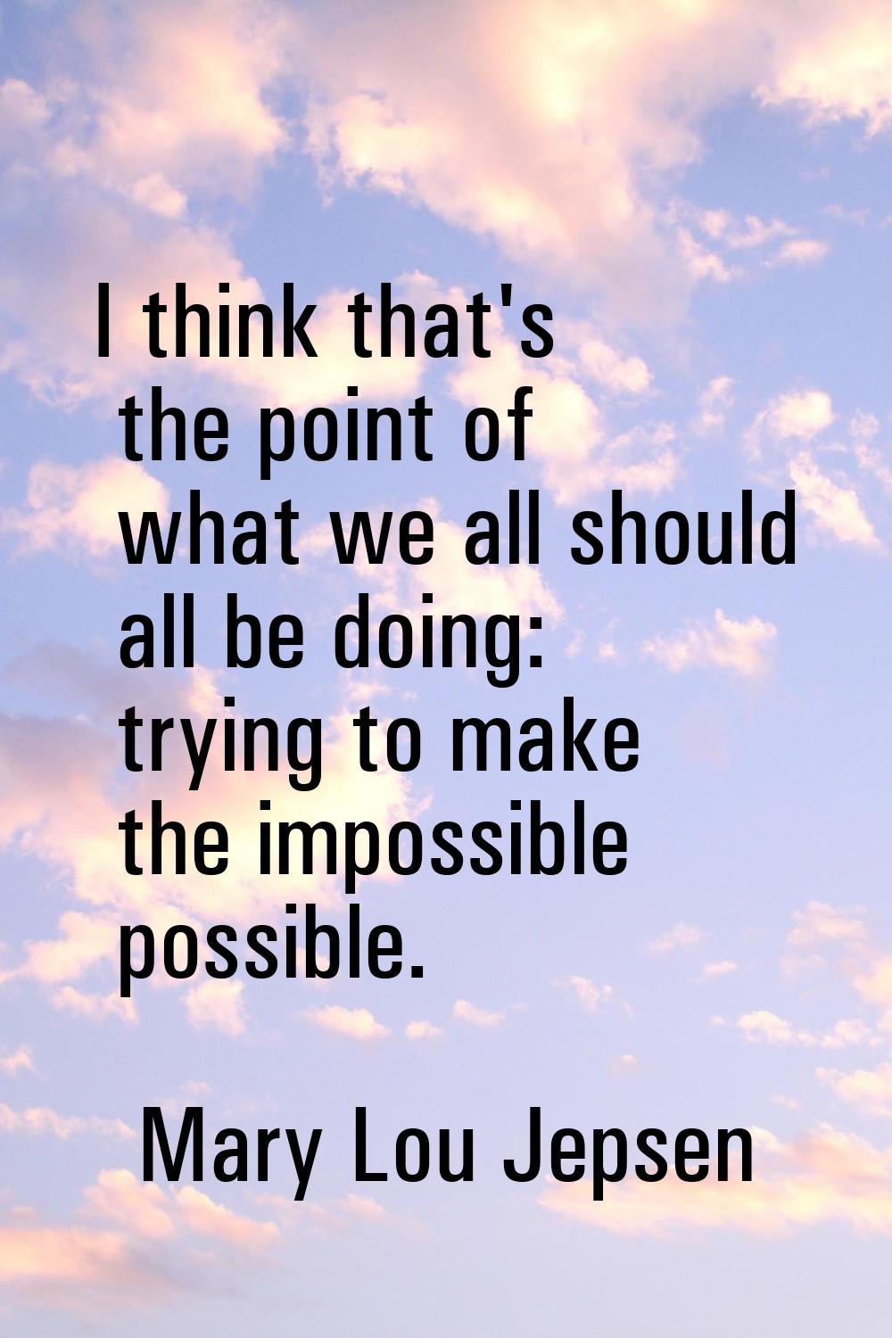 I think that's the point of what we all should all be doing: trying to make the impossible possible