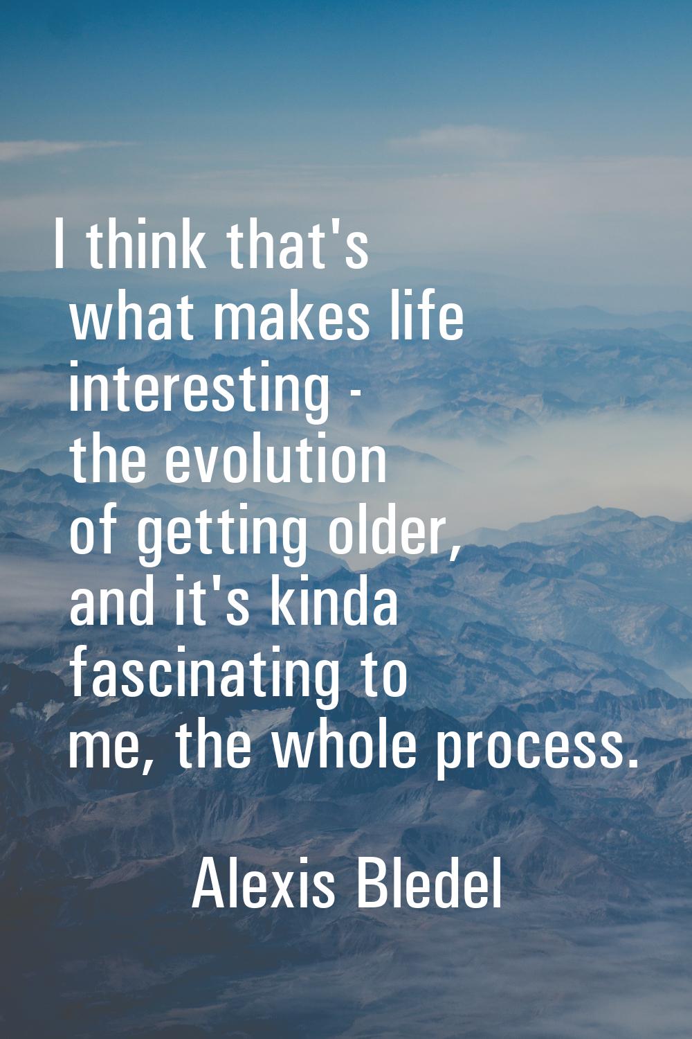 I think that's what makes life interesting - the evolution of getting older, and it's kinda fascina