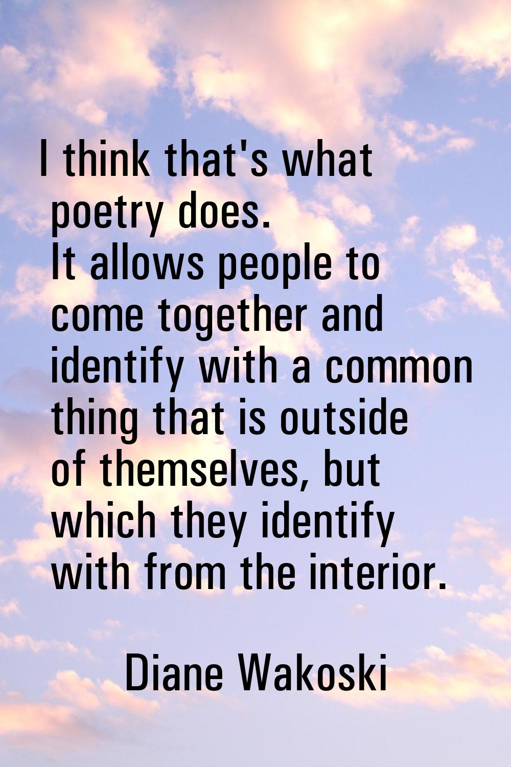 I think that's what poetry does. It allows people to come together and identify with a common thing