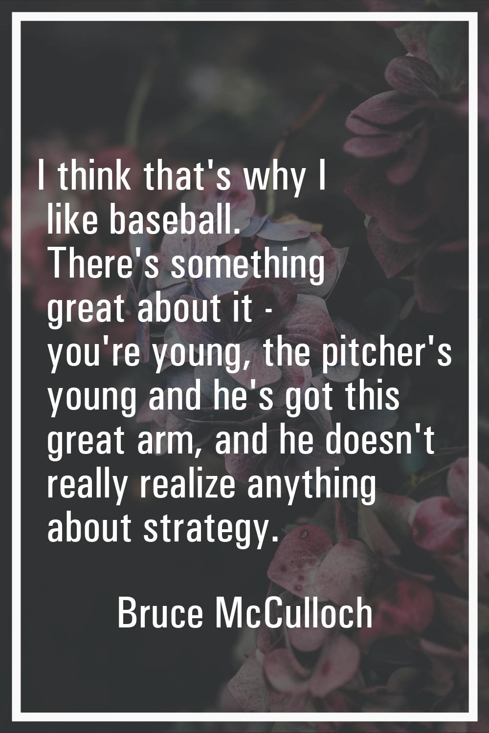 I think that's why I like baseball. There's something great about it - you're young, the pitcher's 