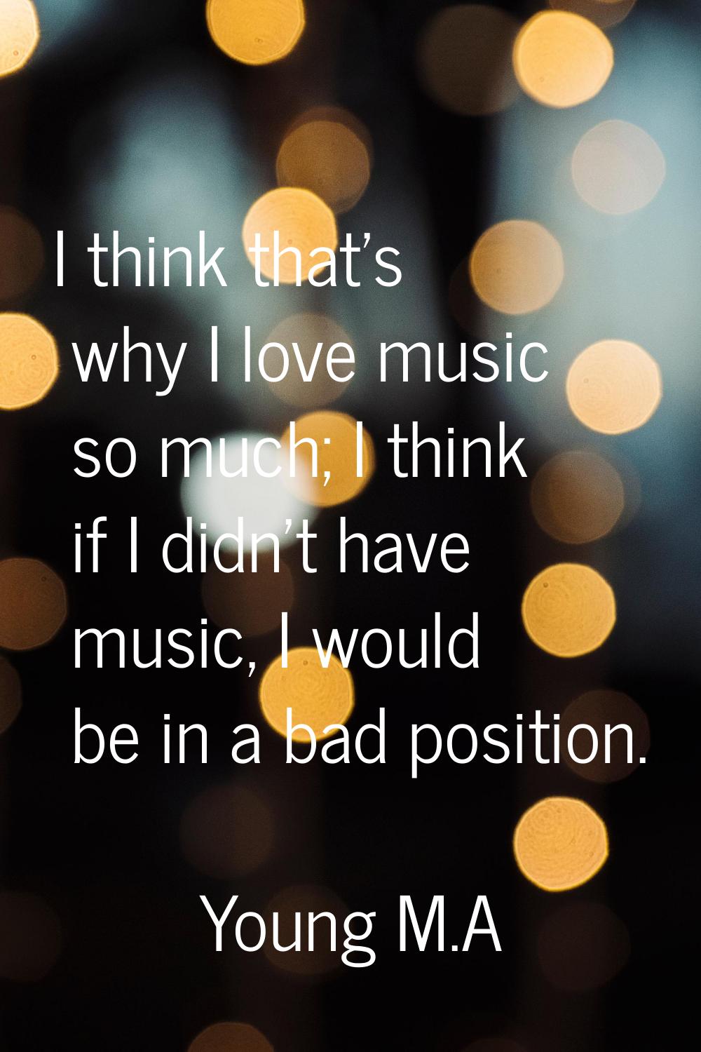 I think that's why I love music so much; I think if I didn't have music, I would be in a bad positi