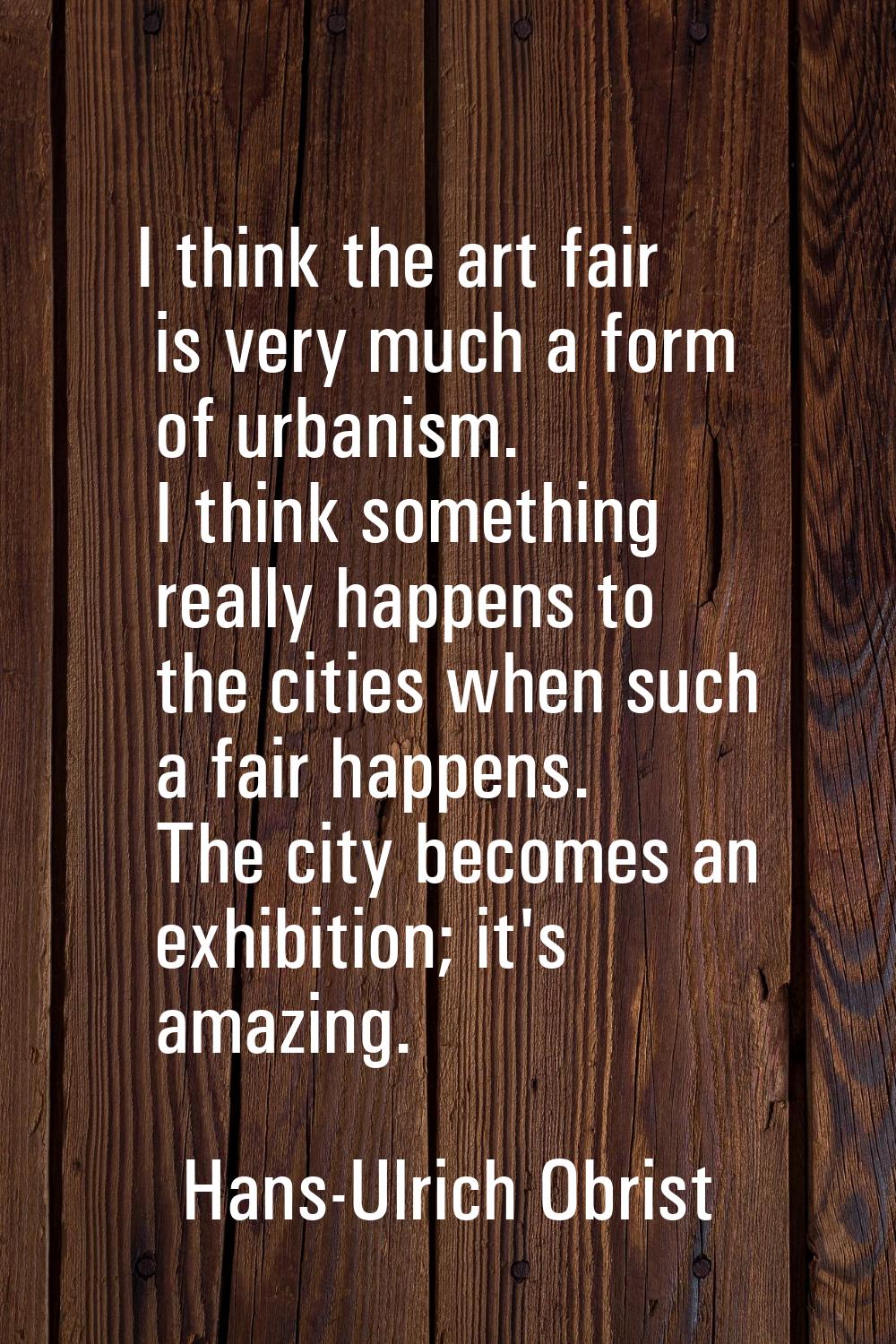 I think the art fair is very much a form of urbanism. I think something really happens to the citie
