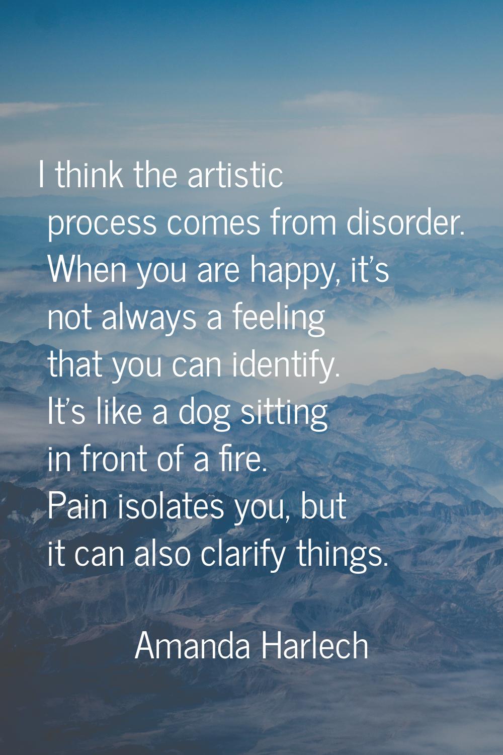I think the artistic process comes from disorder. When you are happy, it's not always a feeling tha