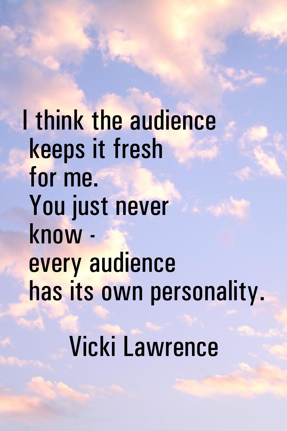 I think the audience keeps it fresh for me. You just never know - every audience has its own person