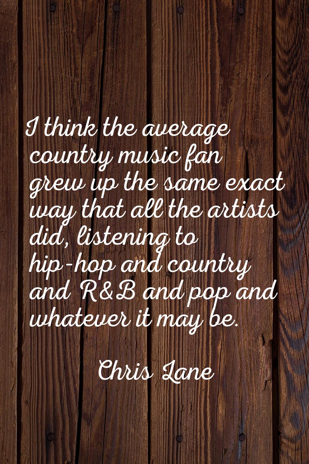 I think the average country music fan grew up the same exact way that all the artists did, listenin