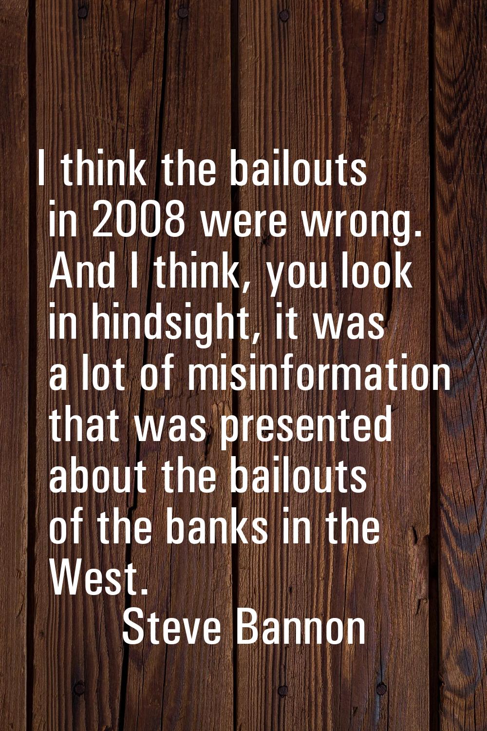 I think the bailouts in 2008 were wrong. And I think, you look in hindsight, it was a lot of misinf