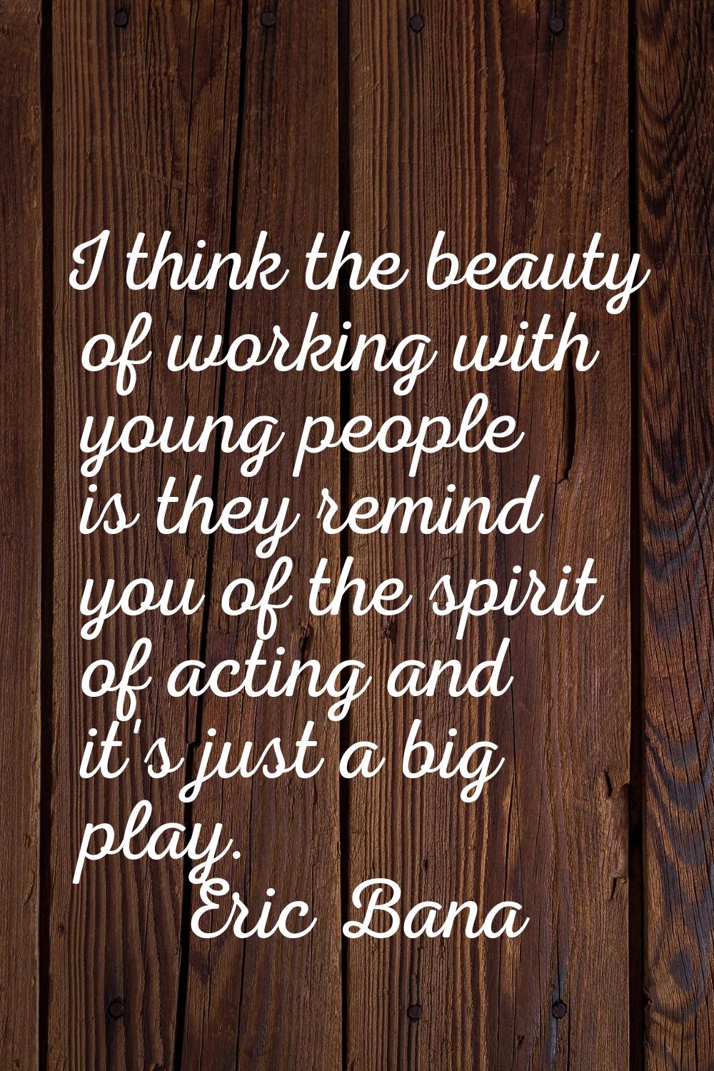 I think the beauty of working with young people is they remind you of the spirit of acting and it's