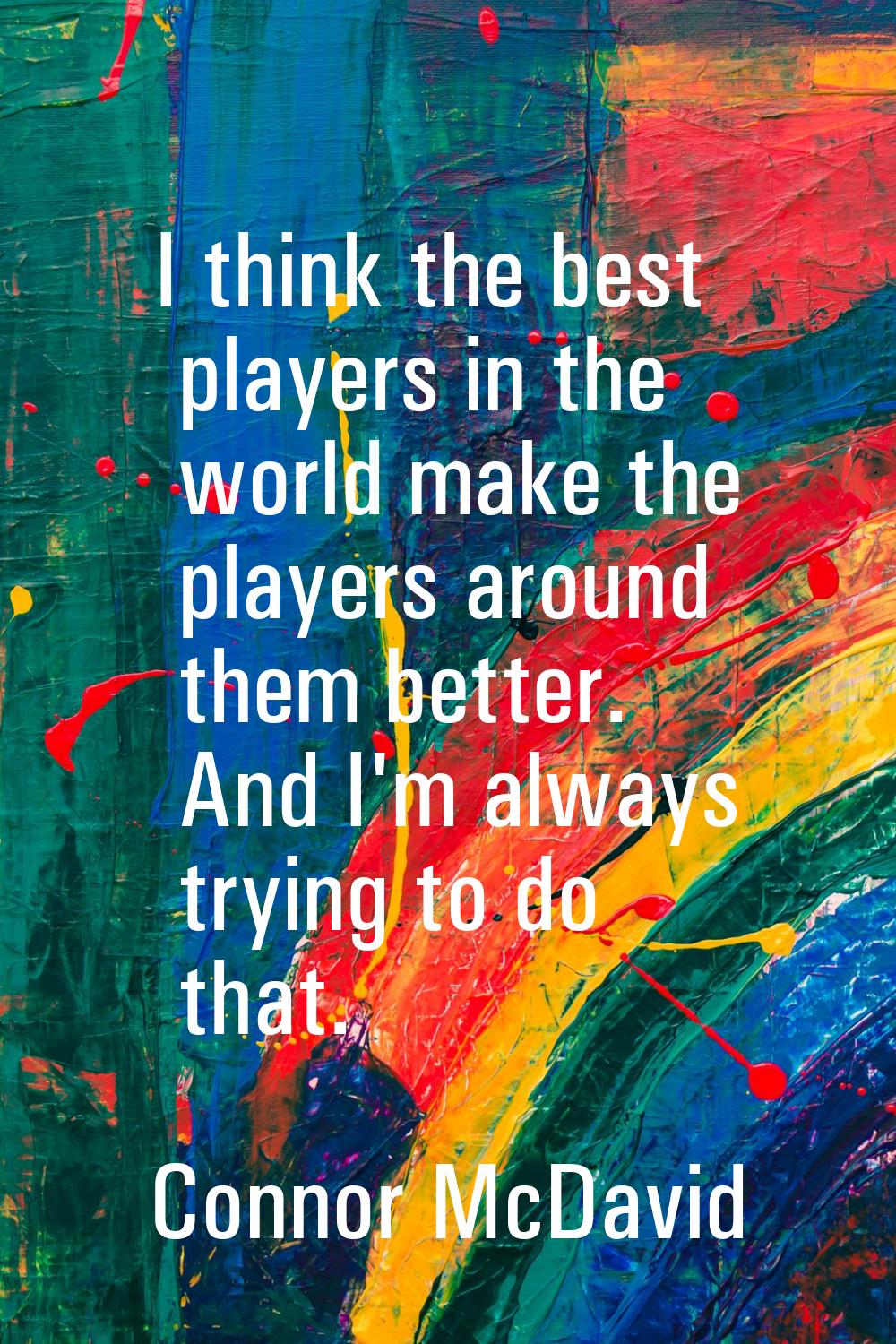I think the best players in the world make the players around them better. And I'm always trying to