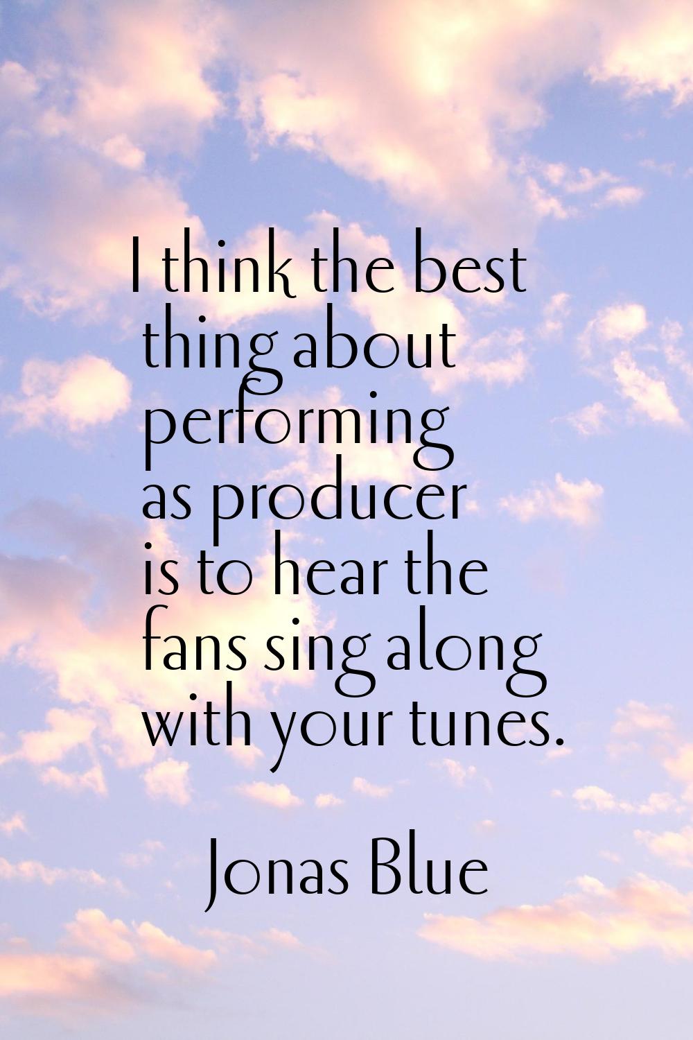 I think the best thing about performing as producer is to hear the fans sing along with your tunes.