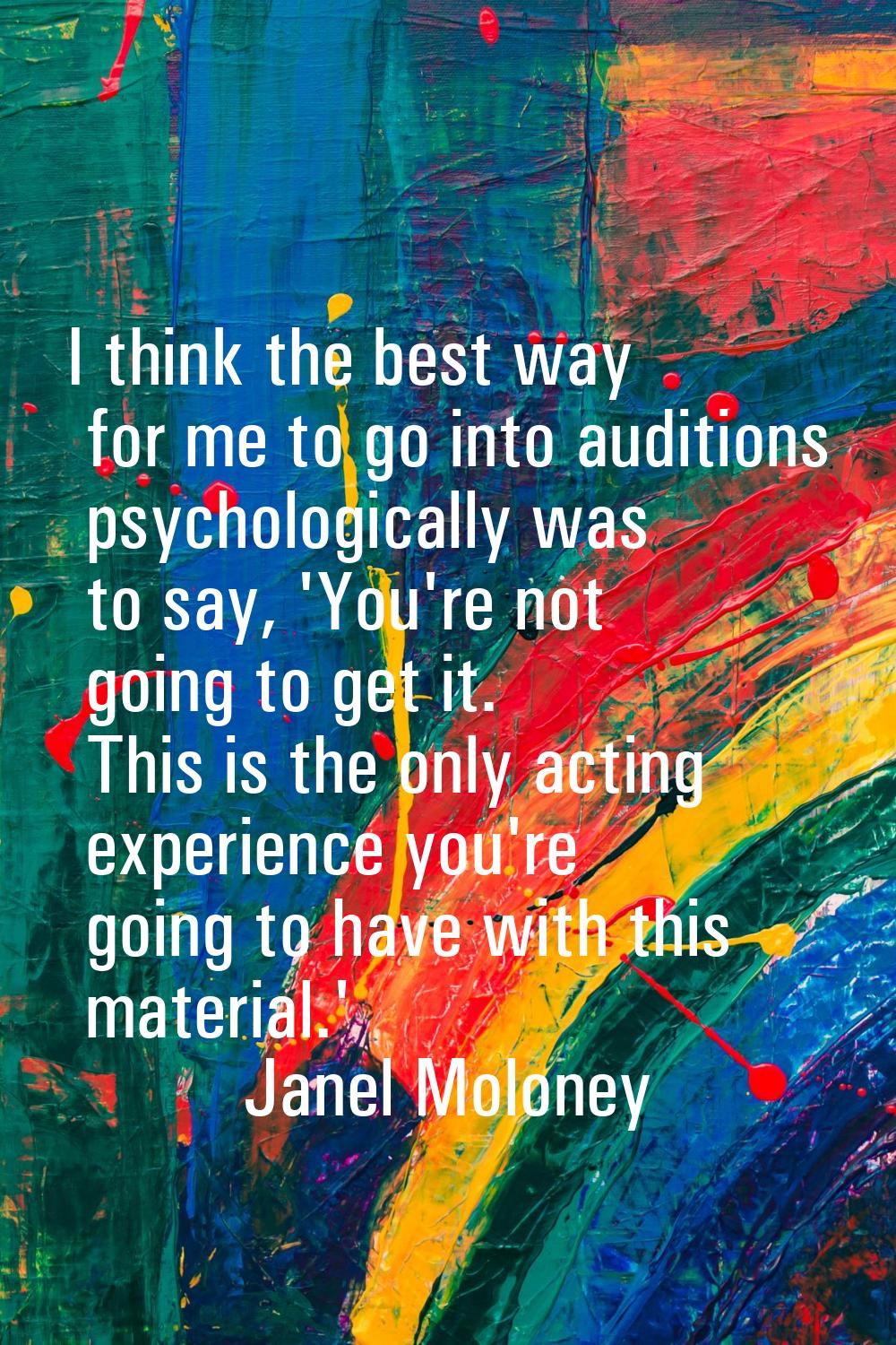I think the best way for me to go into auditions psychologically was to say, 'You're not going to g