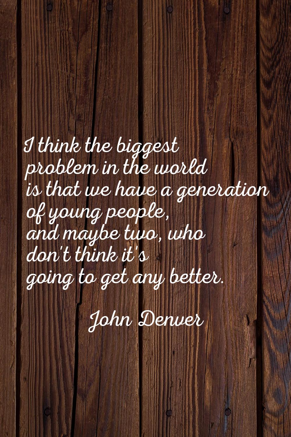 I think the biggest problem in the world is that we have a generation of young people, and maybe tw