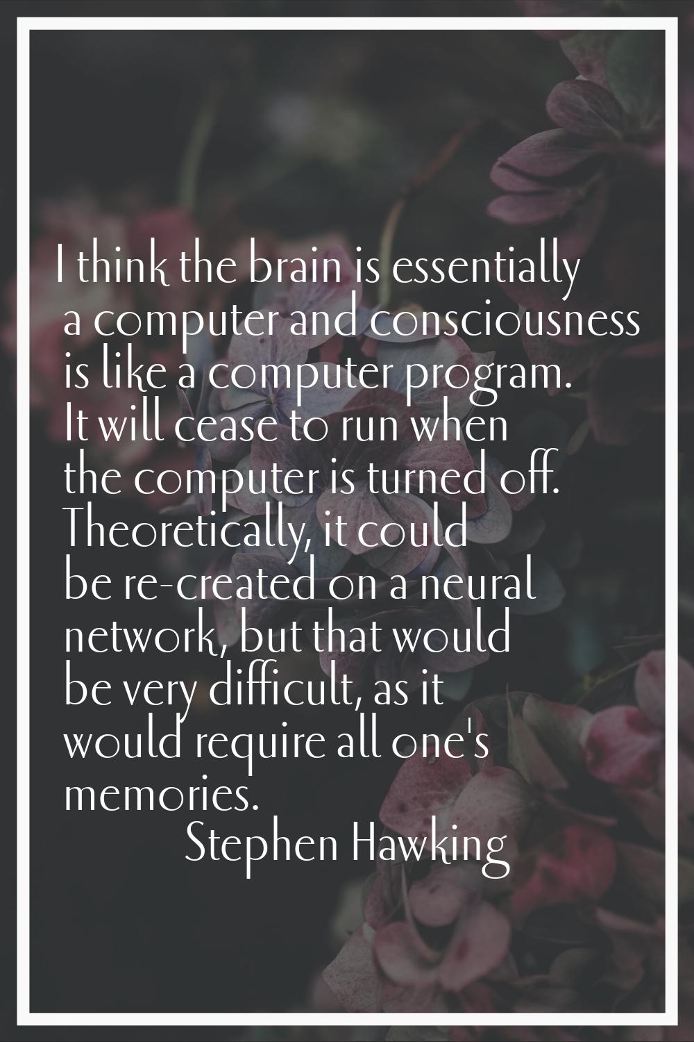 I think the brain is essentially a computer and consciousness is like a computer program. It will c