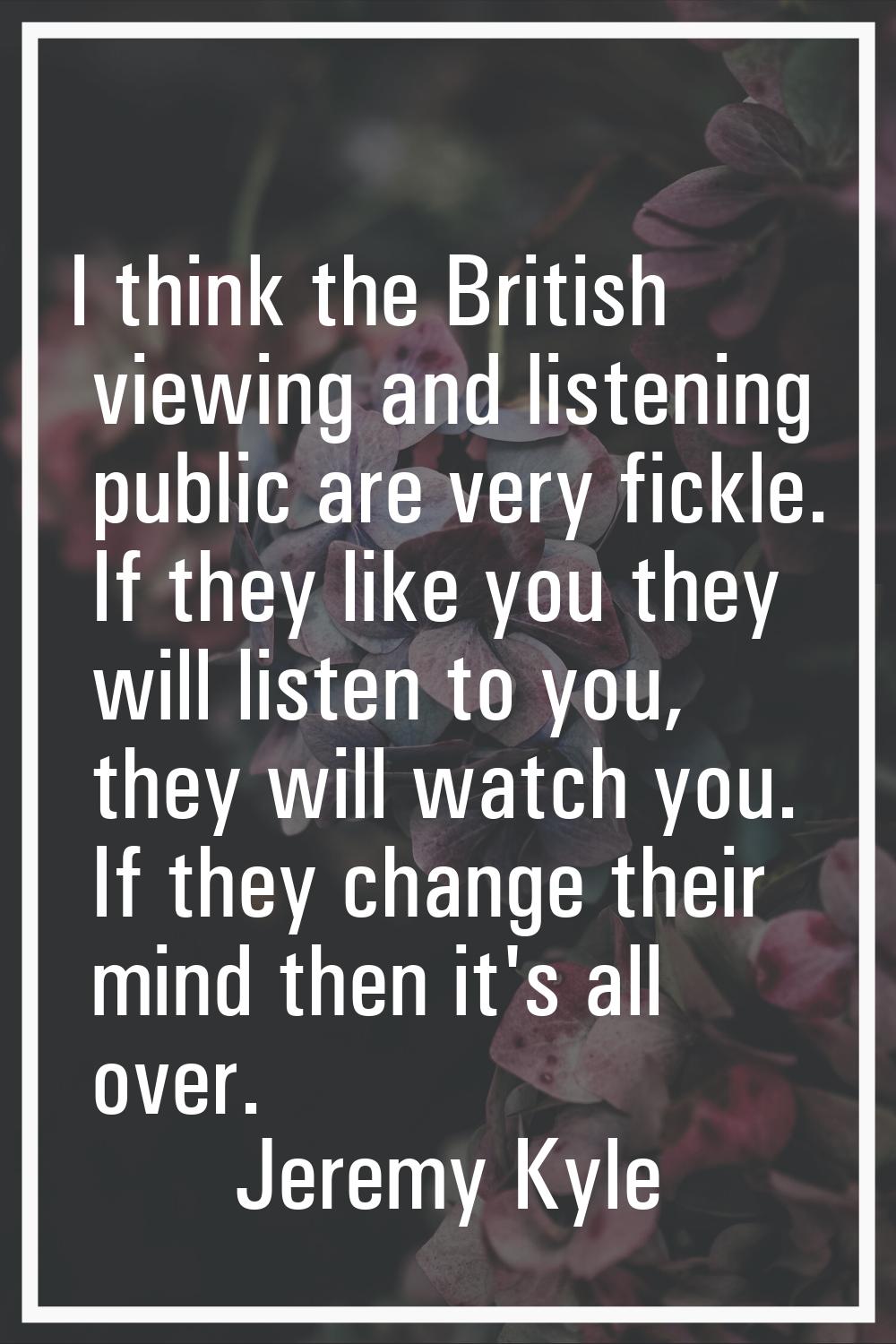 I think the British viewing and listening public are very fickle. If they like you they will listen