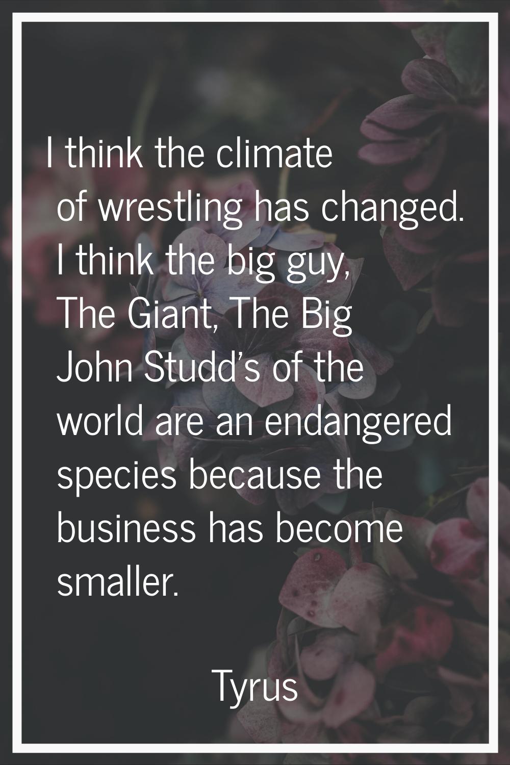 I think the climate of wrestling has changed. I think the big guy, The Giant, The Big John Studd's 
