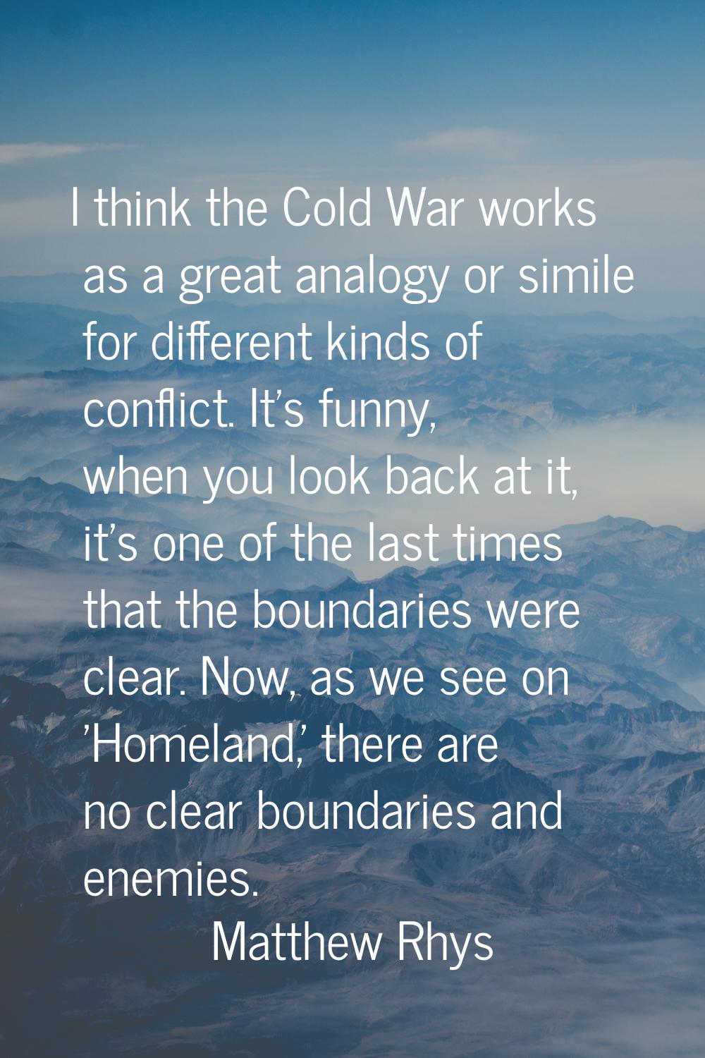I think the Cold War works as a great analogy or simile for different kinds of conflict. It's funny