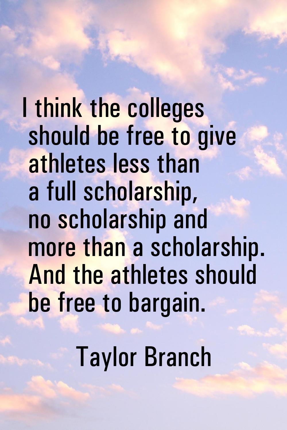 I think the colleges should be free to give athletes less than a full scholarship, no scholarship a