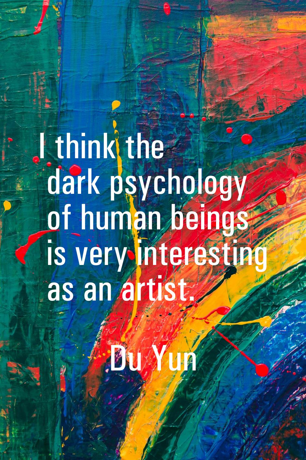 I think the dark psychology of human beings is very interesting as an artist.