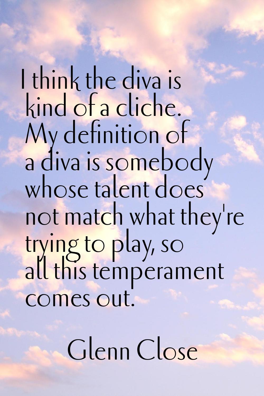 I think the diva is kind of a cliche. My definition of a diva is somebody whose talent does not mat