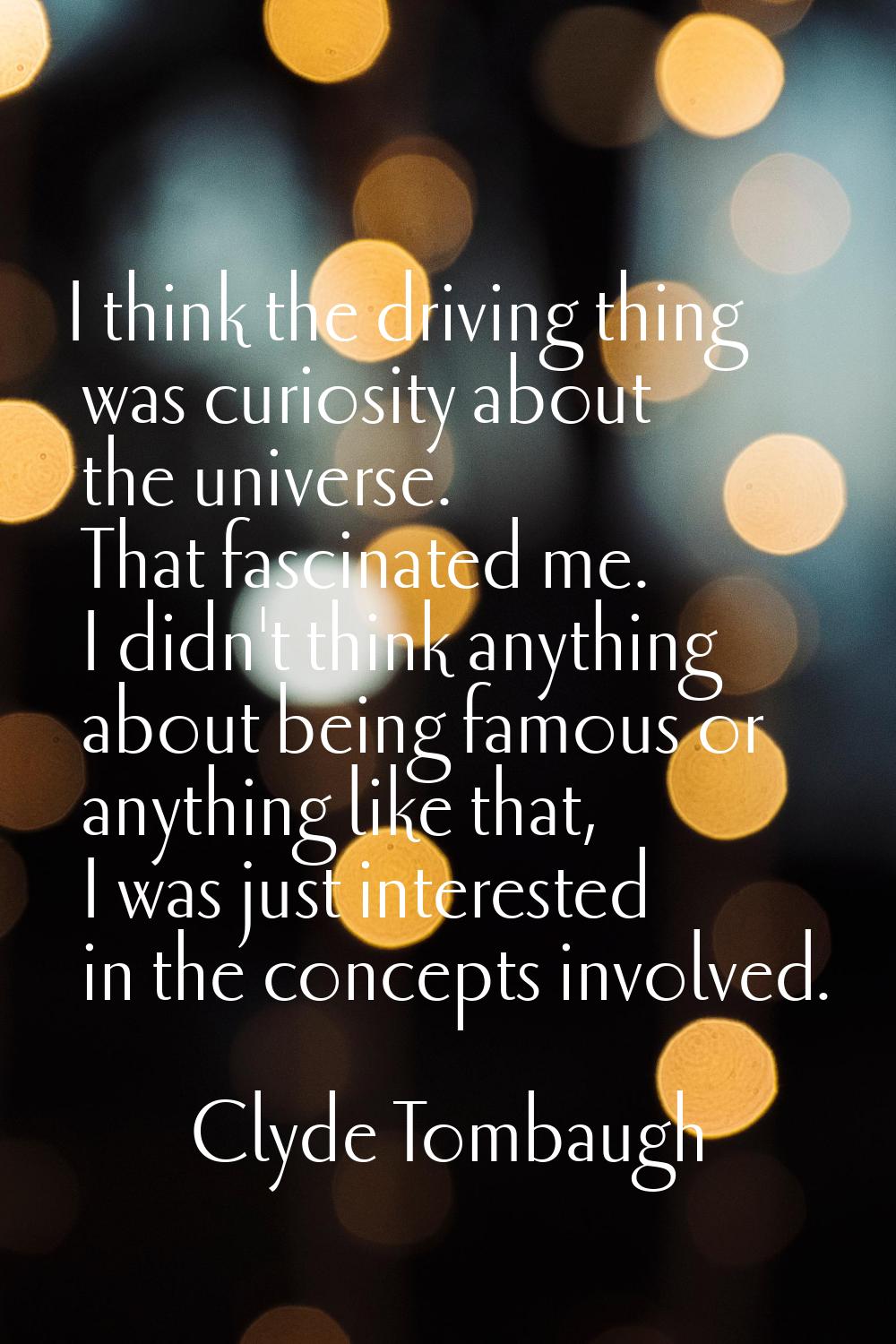 I think the driving thing was curiosity about the universe. That fascinated me. I didn't think anyt
