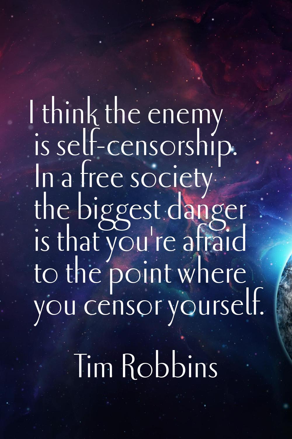 I think the enemy is self-censorship. In a free society the biggest danger is that you're afraid to