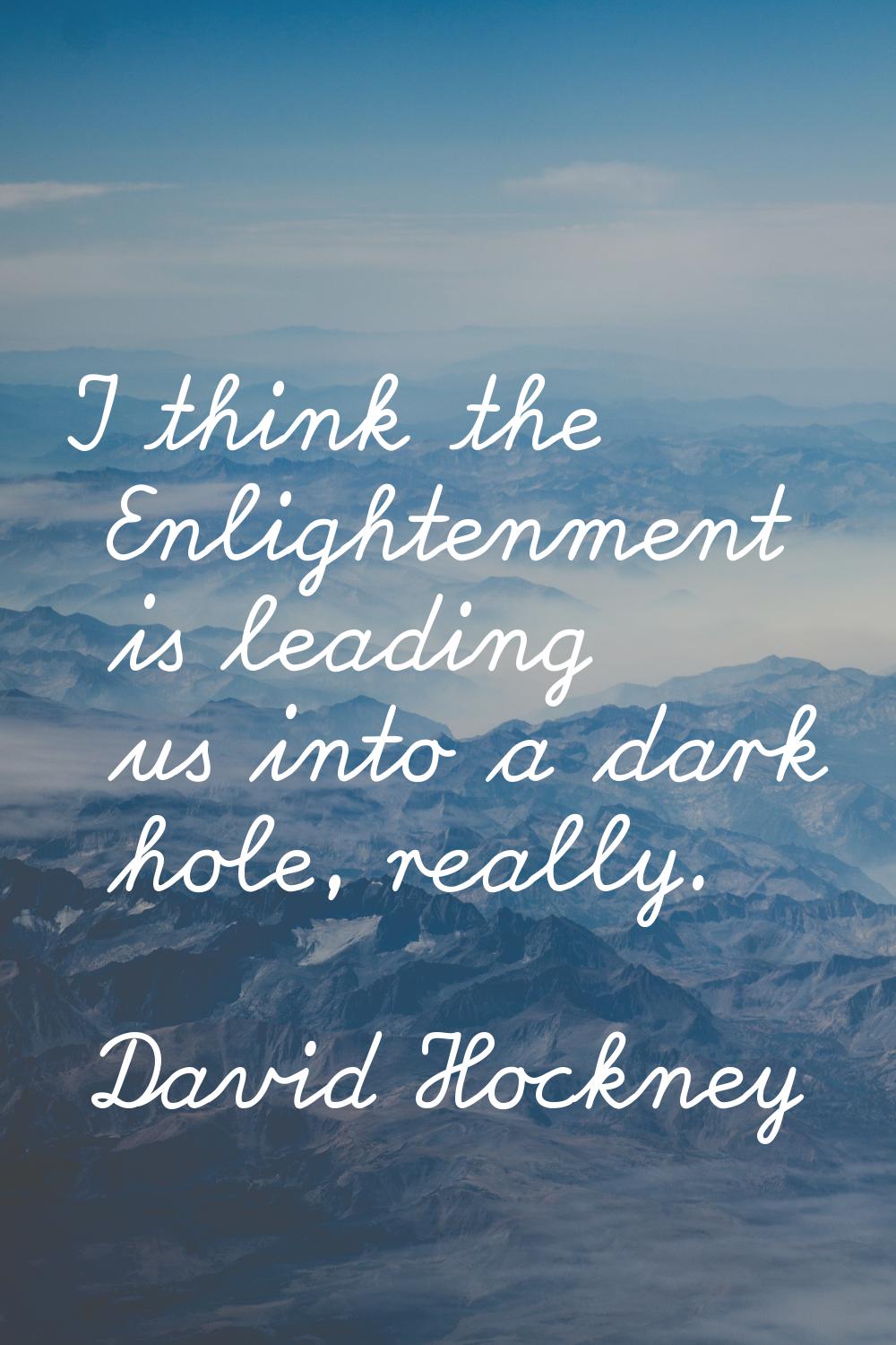 I think the Enlightenment is leading us into a dark hole, really.