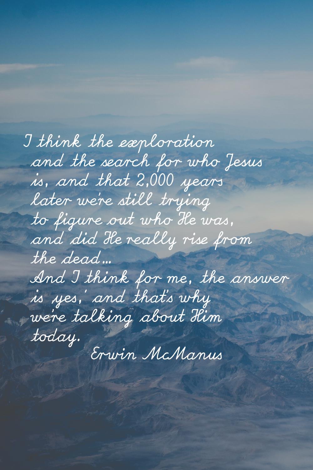 I think the exploration and the search for who Jesus is, and that 2,000 years later we're still try