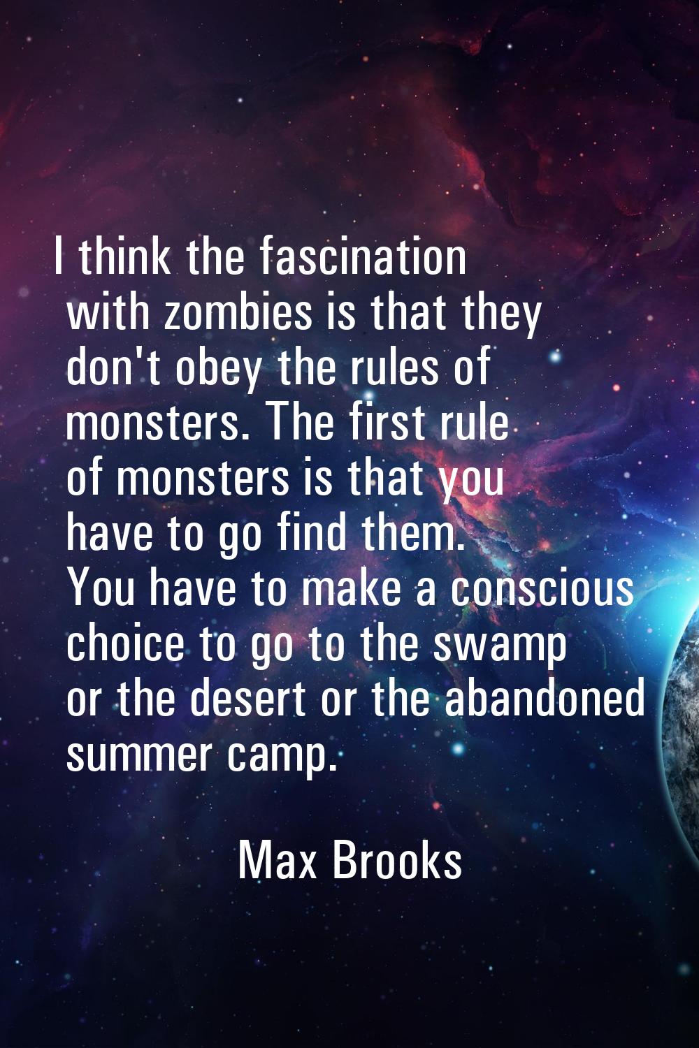 I think the fascination with zombies is that they don't obey the rules of monsters. The first rule 