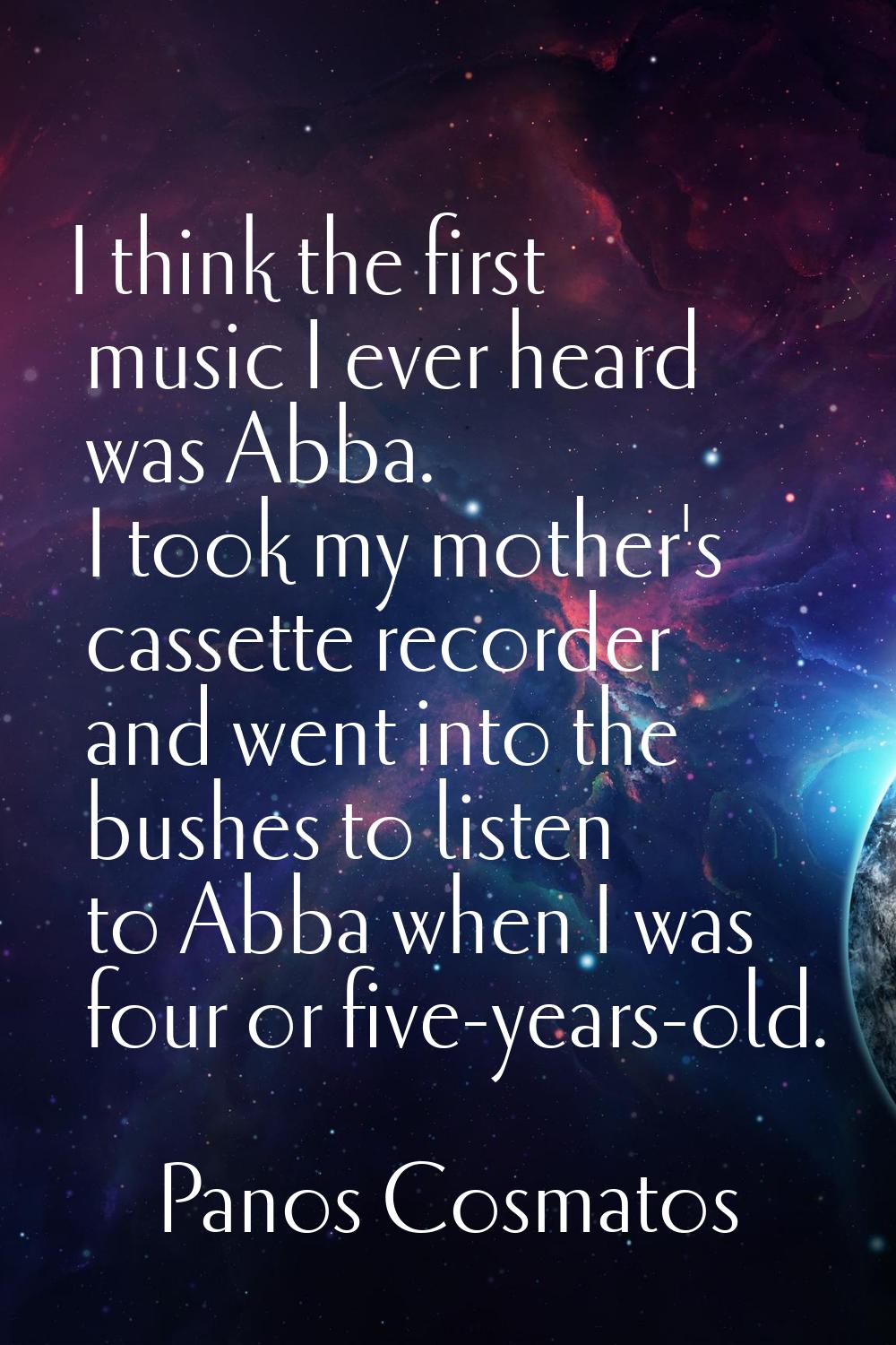 I think the first music I ever heard was Abba. I took my mother's cassette recorder and went into t
