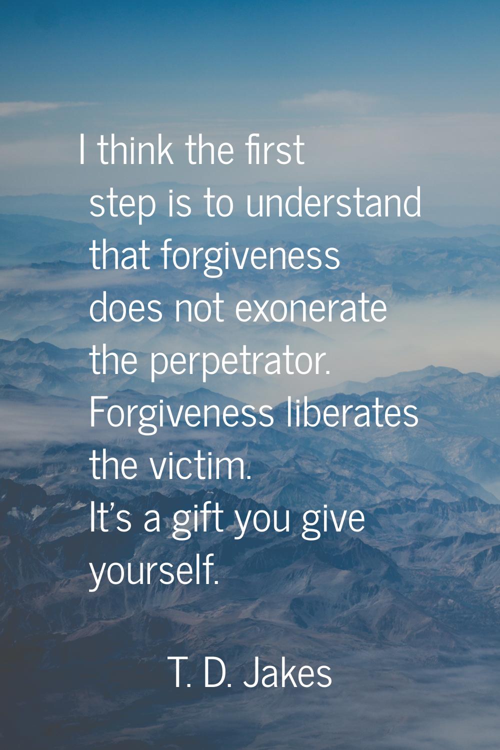 I think the first step is to understand that forgiveness does not exonerate the perpetrator. Forgiv