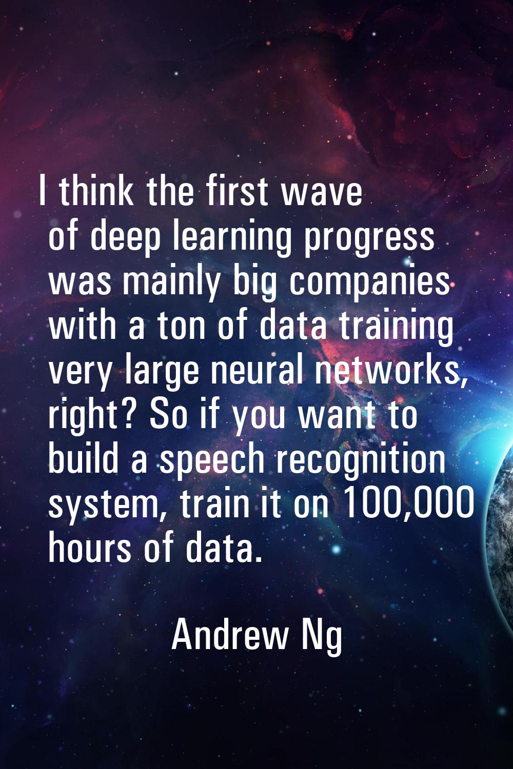 I think the first wave of deep learning progress was mainly big companies with a ton of data traini