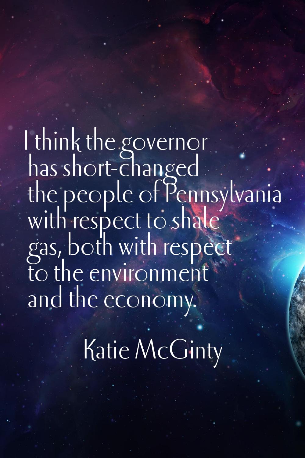 I think the governor has short-changed the people of Pennsylvania with respect to shale gas, both w
