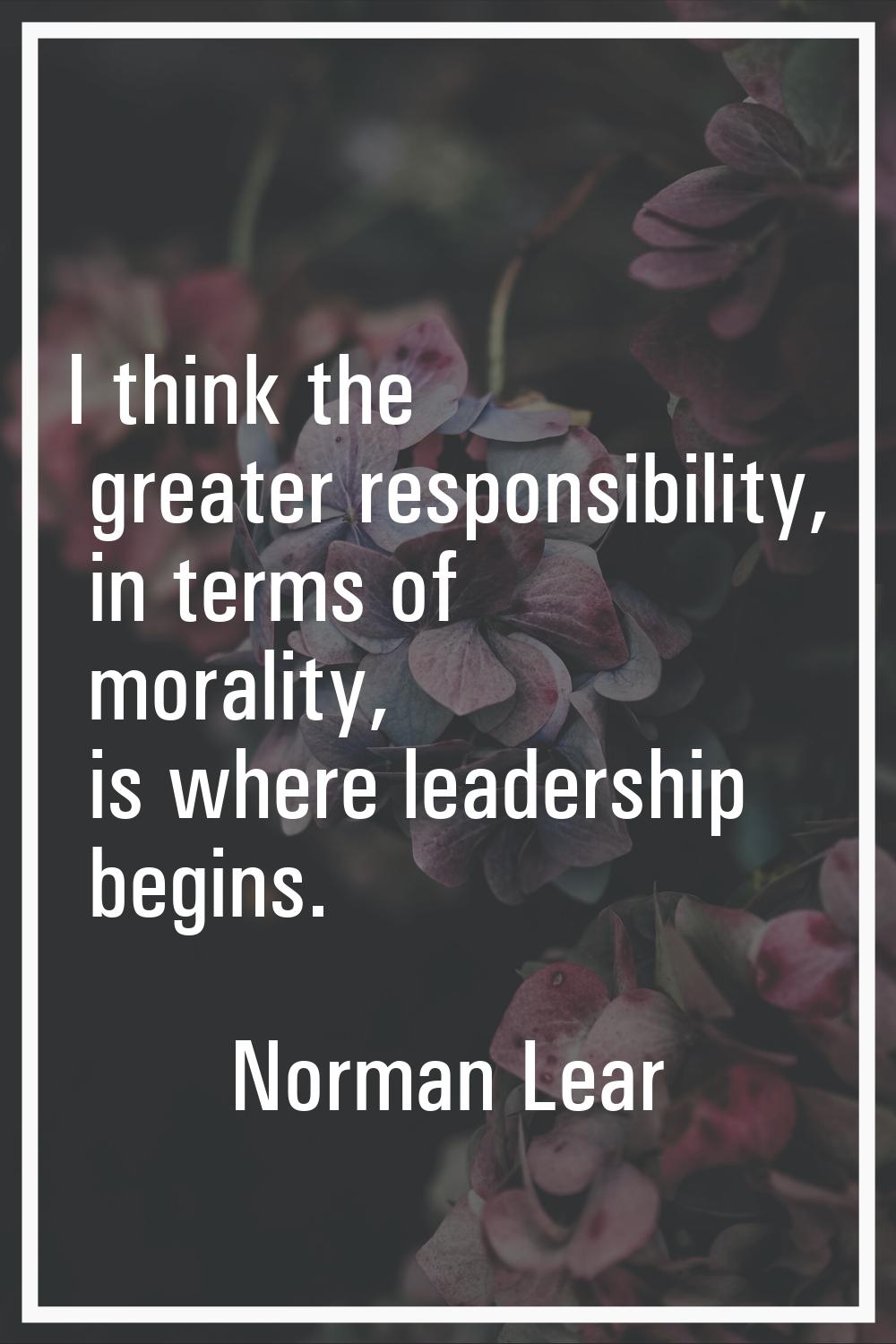 I think the greater responsibility, in terms of morality, is where leadership begins.
