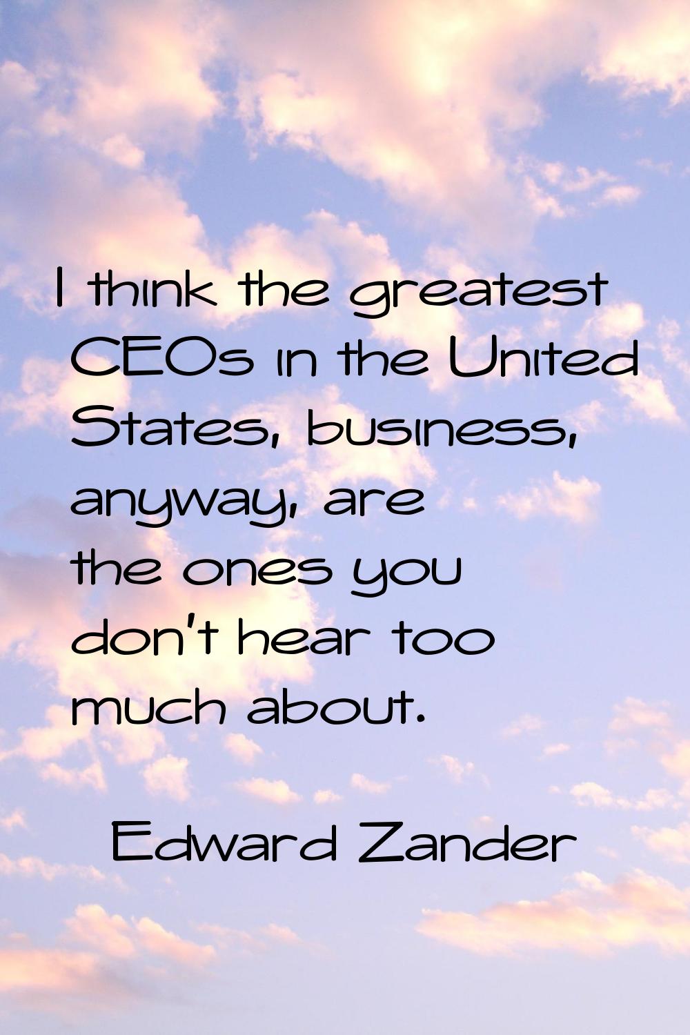 I think the greatest CEOs in the United States, business, anyway, are the ones you don't hear too m