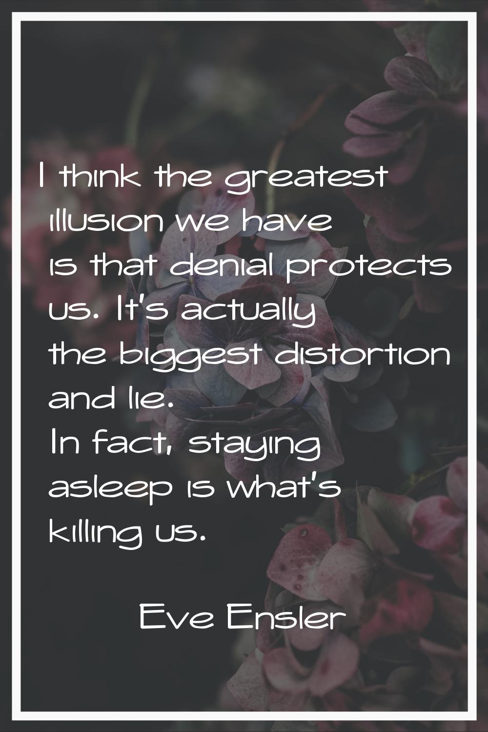 I think the greatest illusion we have is that denial protects us. It's actually the biggest distort