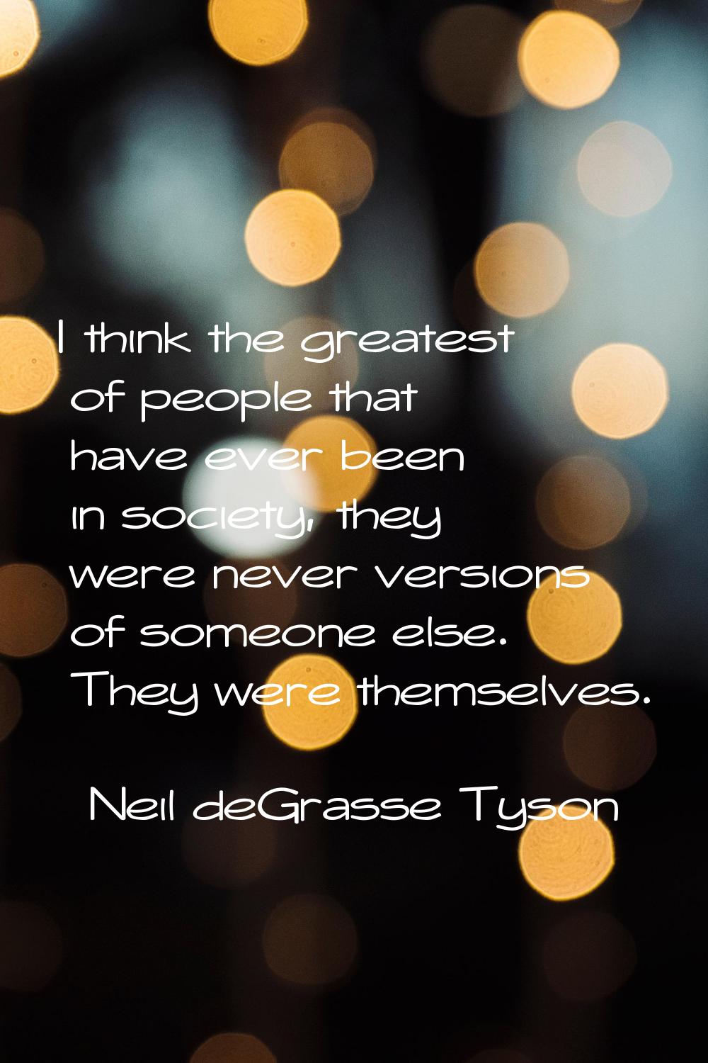 I think the greatest of people that have ever been in society, they were never versions of someone 