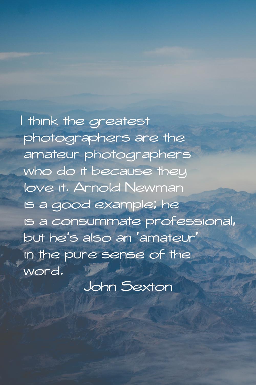 I think the greatest photographers are the amateur photographers who do it because they love it. Ar